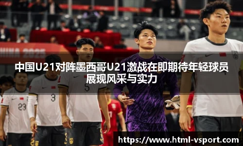 中国U21对阵墨西哥U21激战在即期待年轻球员展现风采与实力