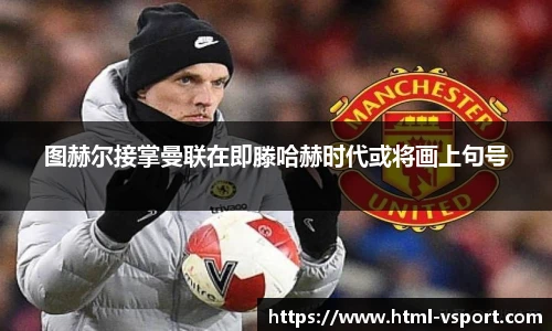 图赫尔接掌曼联在即滕哈赫时代或将画上句号